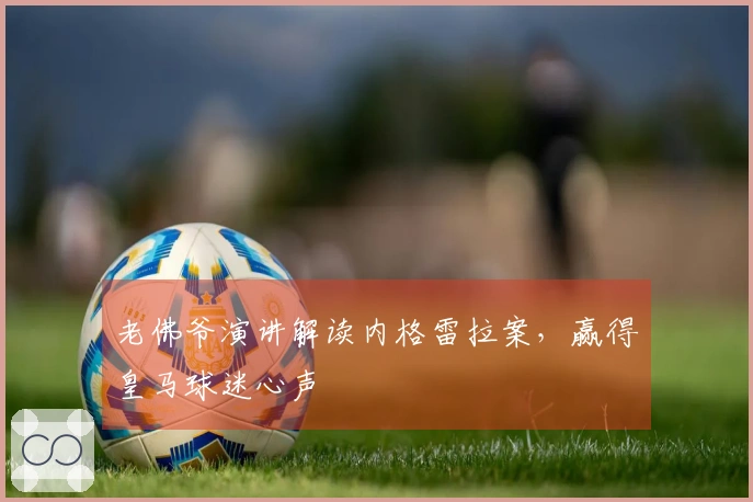 老佛爷演讲解读内格雷拉案,赢得皇马球迷心声