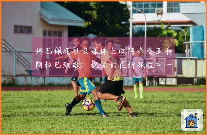 姆巴佩在社交媒体上向阿韦洛亚和阿拉巴致敬:祝你们在新旅程中一切顺利