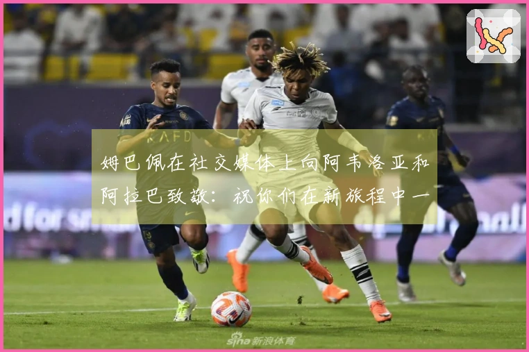 姆巴佩在社交媒体上向阿韦洛亚和阿拉巴致敬：祝你们在新旅程中一切顺利